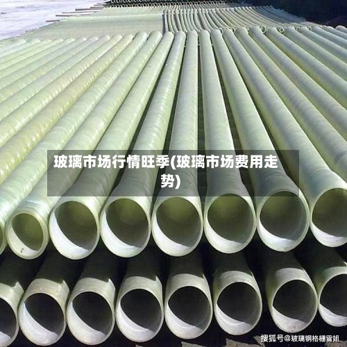 玻璃市场行情旺季(玻璃市场费用走势)-第3张图片
